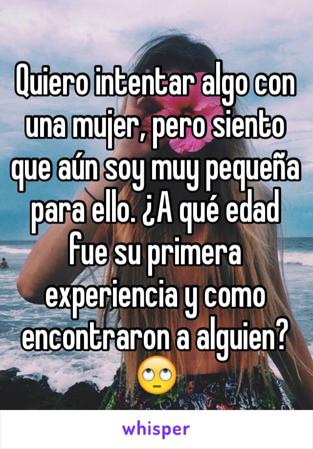 Quiero intentar algo con una mujer, pero siento que aún soy muy pequeña para ello. ¿A qué edad fue su primera experiencia y como encontraron a alguien?🙄