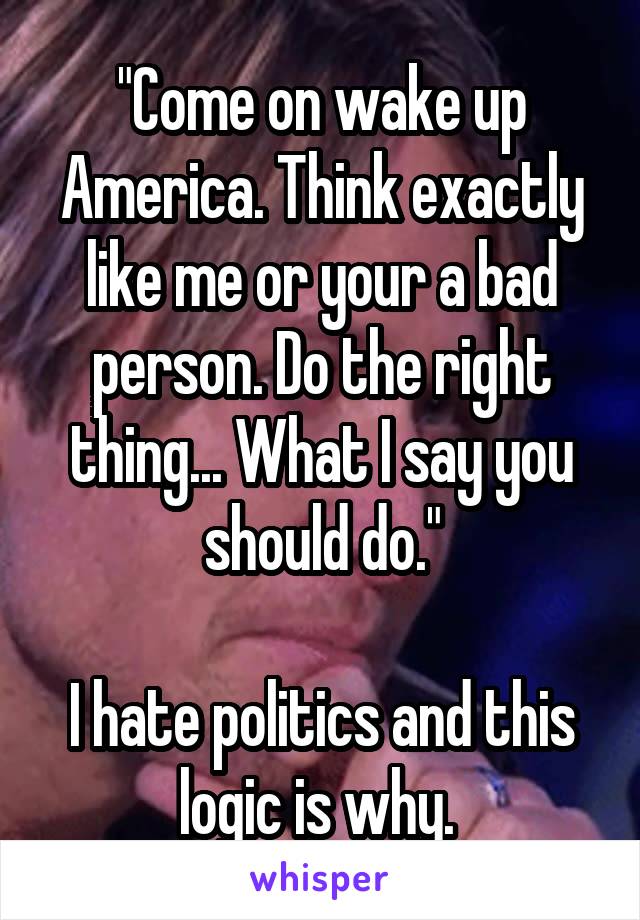 "Come on wake up America. Think exactly like me or your a bad person. Do the right thing... What I say you should do."

I hate politics and this logic is why. 