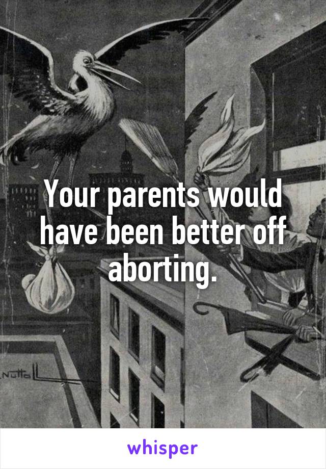 Your parents would have been better off aborting.