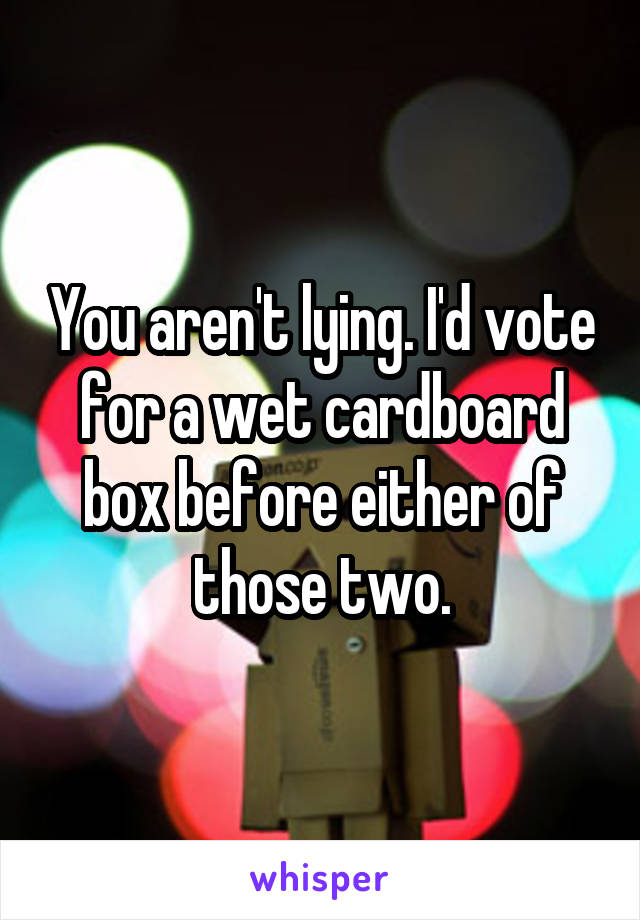 You aren't lying. I'd vote for a wet cardboard box before either of those two.