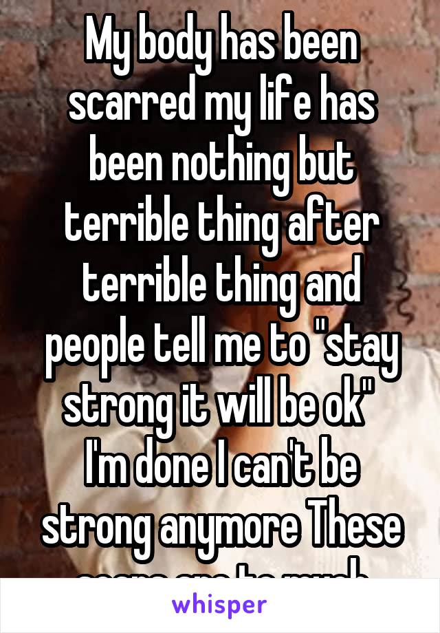 My body has been scarred my life has been nothing but terrible thing after terrible thing and people tell me to "stay strong it will be ok" 
I'm done I can't be strong anymore These scars are to much