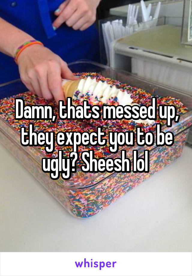 Damn, thats messed up, they expect you to be ugly? Sheesh lol 