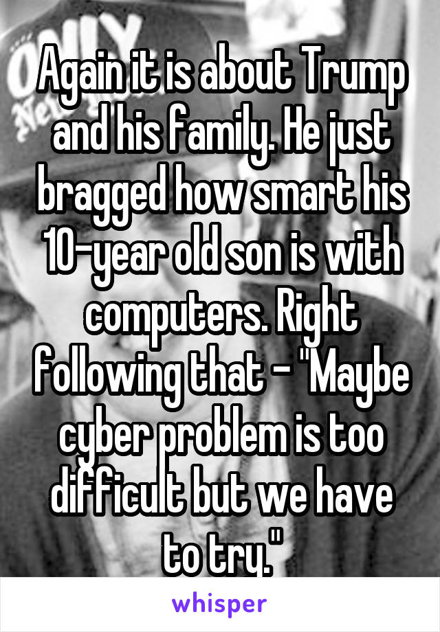 Again it is about Trump and his family. He just bragged how smart his 10-year old son is with computers. Right following that - "Maybe cyber problem is too difficult but we have to try."