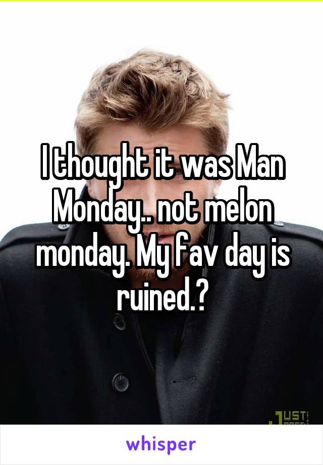 I thought it was Man Monday.. not melon monday. My fav day is ruined.😑