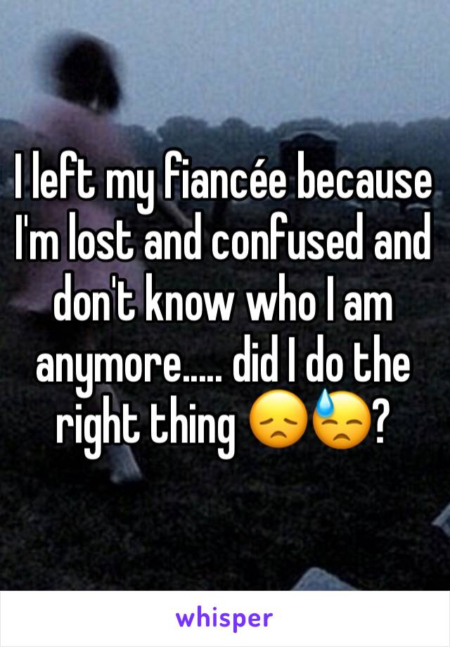 I left my fiancée because I'm lost and confused and don't know who I am anymore..... did I do the right thing 😞😓?