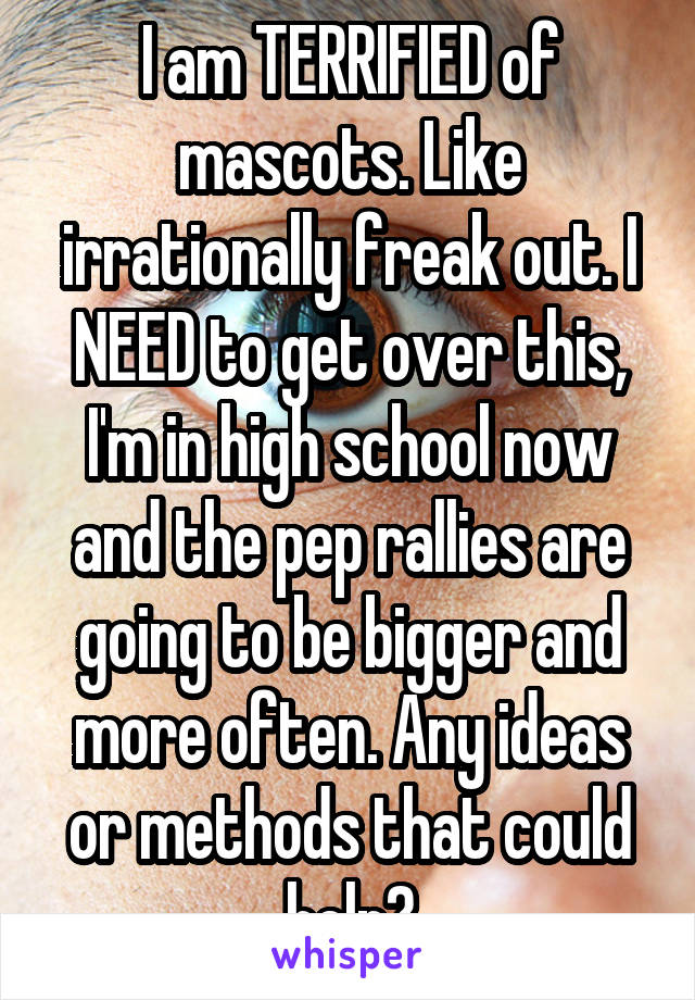 I am TERRIFIED of mascots. Like irrationally freak out. I NEED to get over this, I'm in high school now and the pep rallies are going to be bigger and more often. Any ideas or methods that could help?