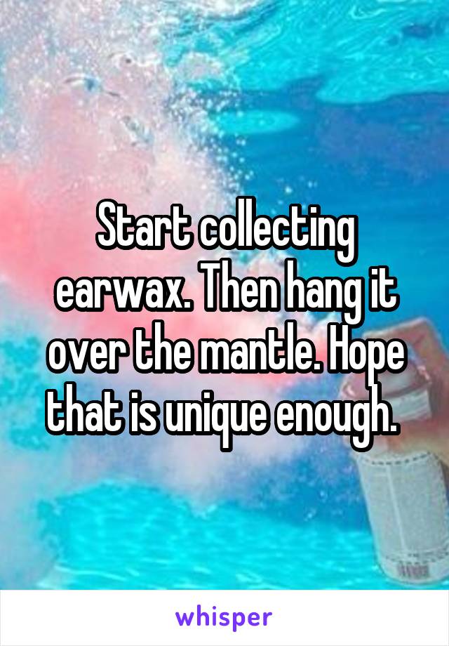 Start collecting earwax. Then hang it over the mantle. Hope that is unique enough. 