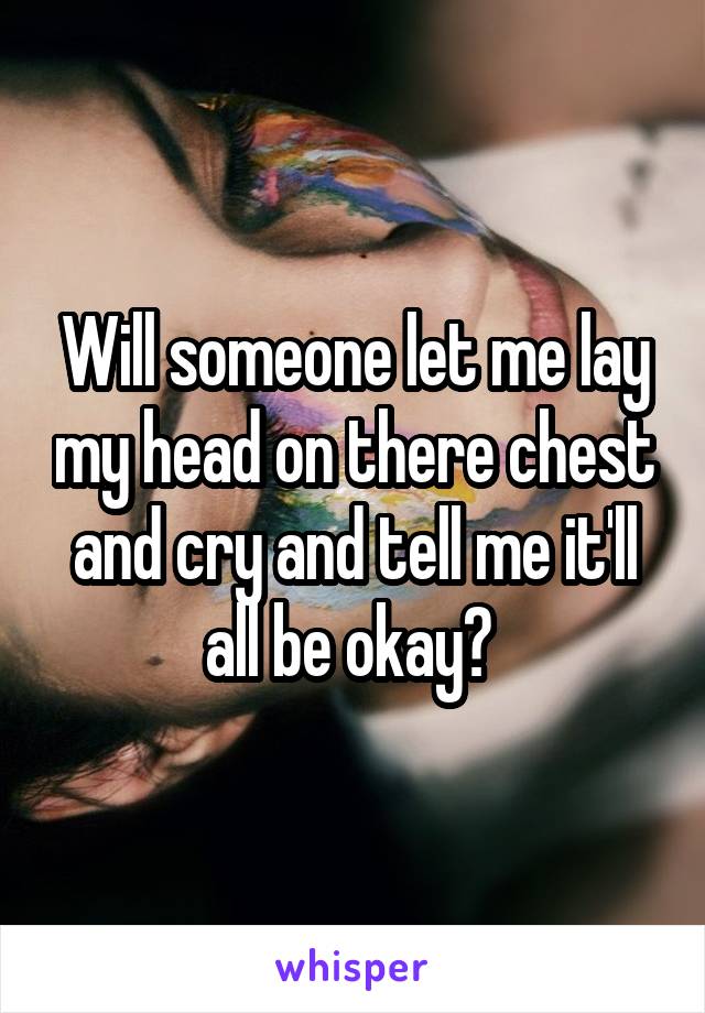 Will someone let me lay my head on there chest and cry and tell me it'll all be okay? 