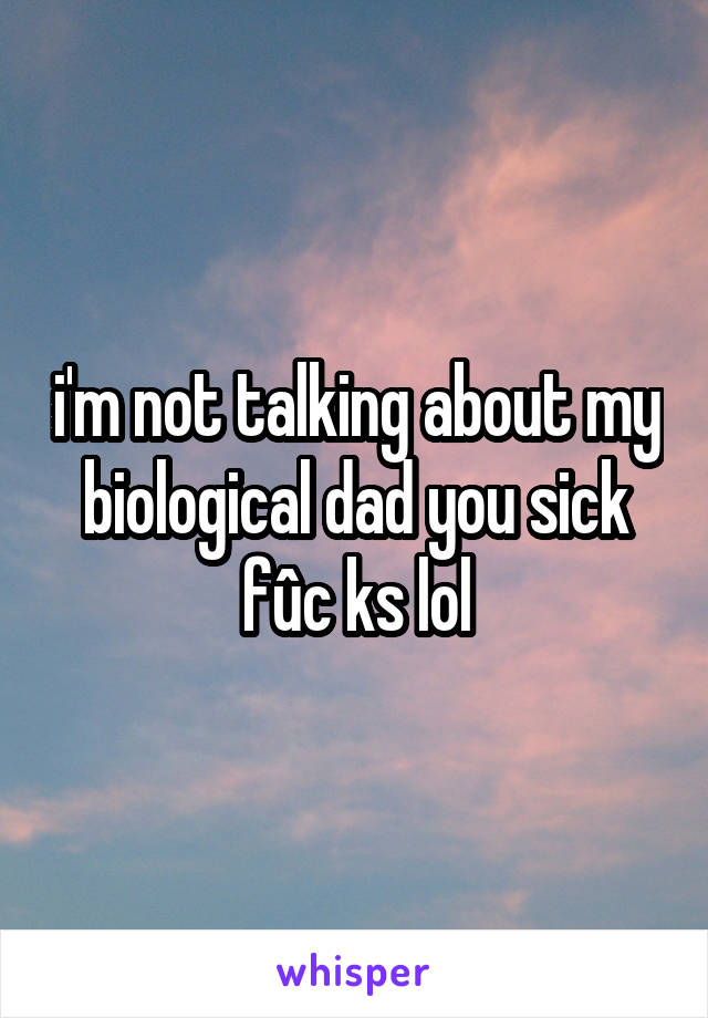 i'm not talking about my biological dad you sick fûc ks lol