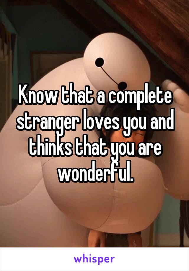 Know that a complete stranger loves you and thinks that you are wonderful.