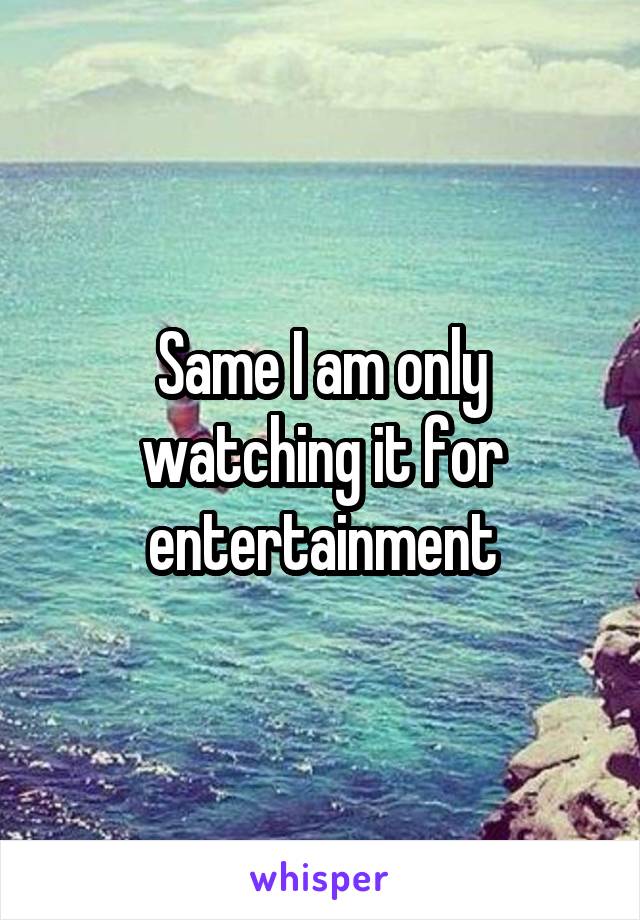 Same I am only watching it for entertainment