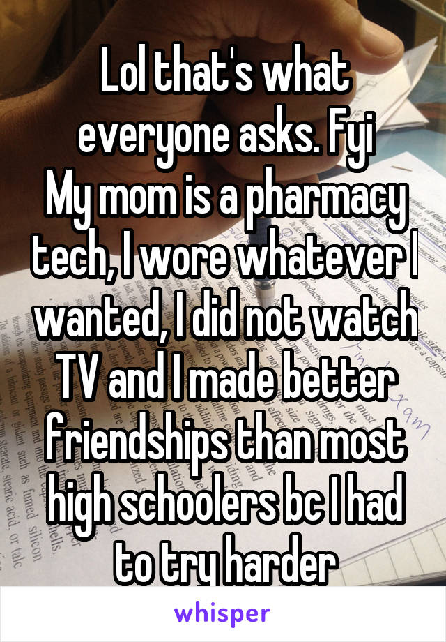 Lol that's what everyone asks. Fyi
My mom is a pharmacy tech, I wore whatever I wanted, I did not watch TV and I made better friendships than most high schoolers bc I had to try harder