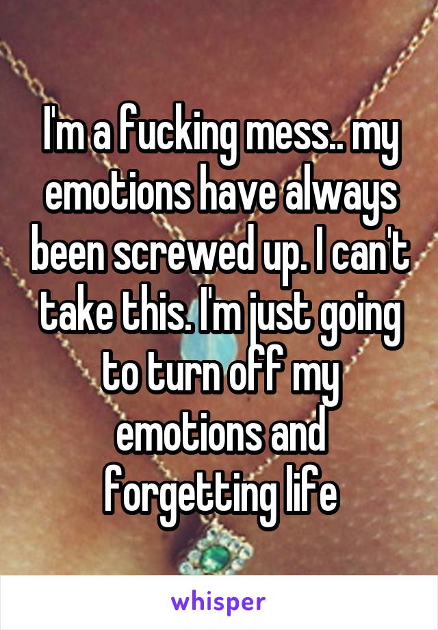 I'm a fucking mess.. my emotions have always been screwed up. I can't take this. I'm just going to turn off my emotions and forgetting life