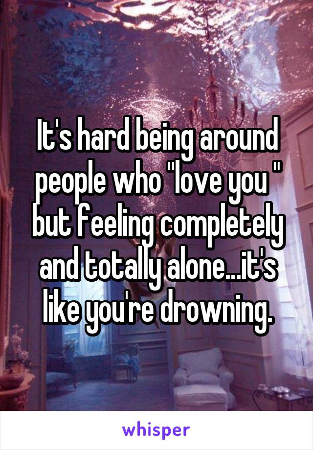 It's hard being around people who "love you " but feeling completely and totally alone...it's like you're drowning.