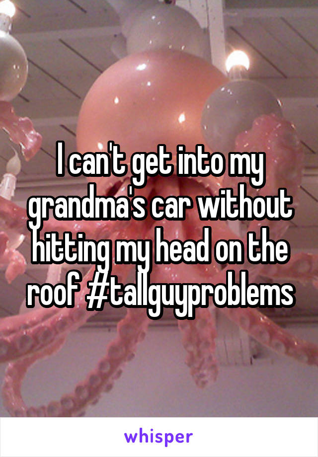 I can't get into my grandma's car without hitting my head on the roof #tallguyproblems