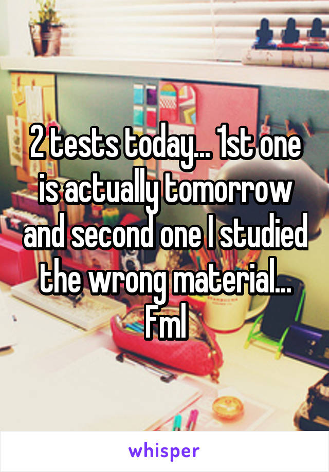 2 tests today... 1st one is actually tomorrow and second one I studied the wrong material...
Fml