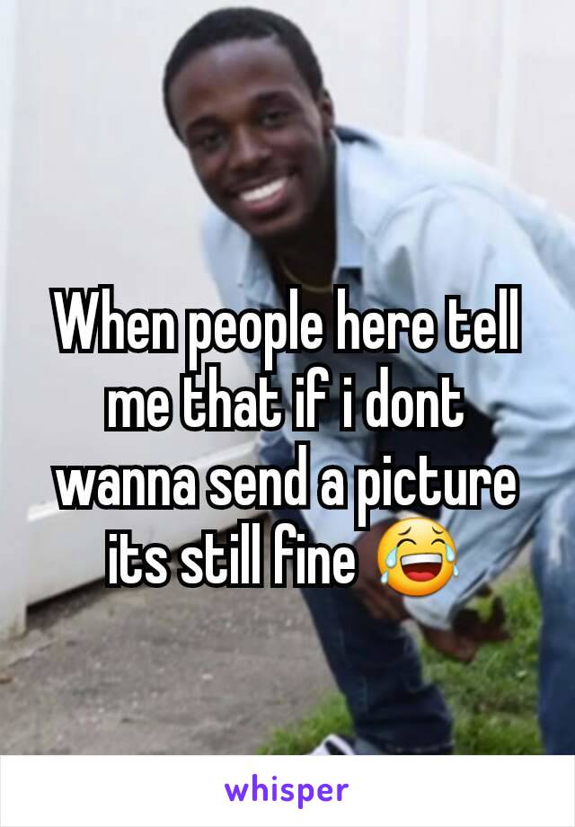 When people here tell me that if i dont wanna send a picture its still fine 😂