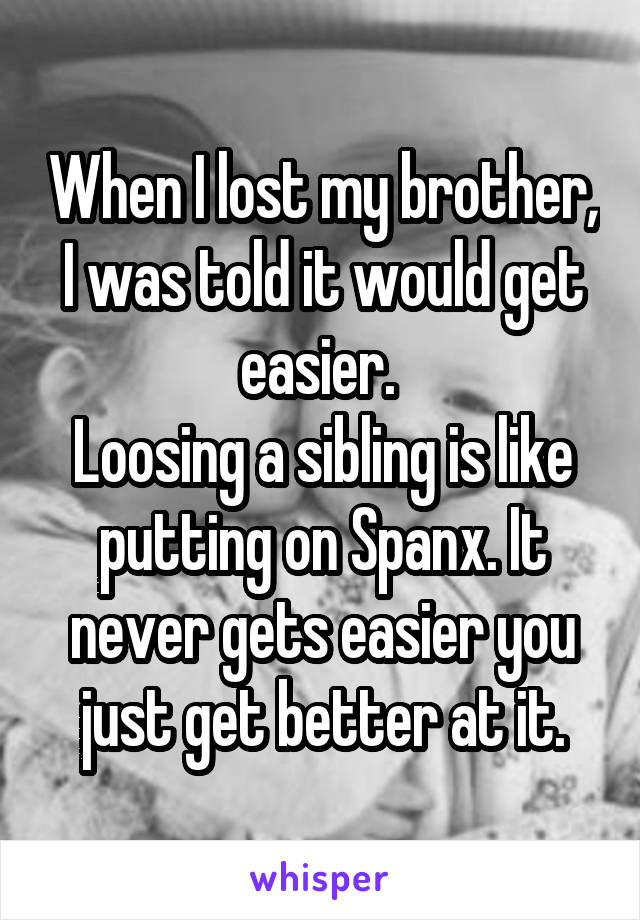 When I lost my brother, I was told it would get easier. 
Loosing a sibling is like putting on Spanx. It never gets easier you just get better at it.