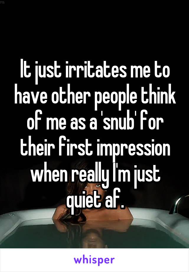 It just irritates me to have other people think of me as a 'snub' for their first impression when really I'm just quiet af.