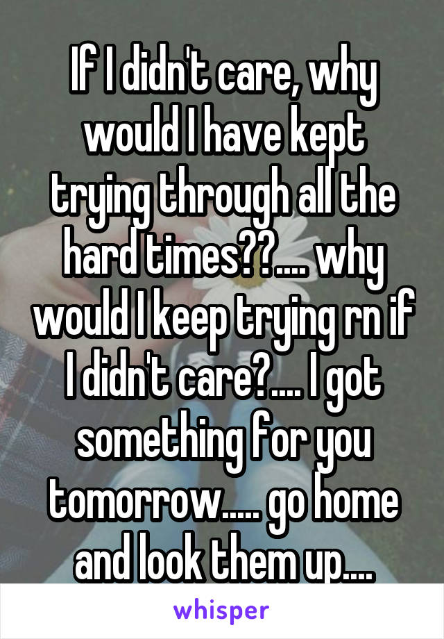 If I didn't care, why would I have kept trying through all the hard times??.... why would I keep trying rn if I didn't care?.... I got something for you tomorrow..... go home and look them up....