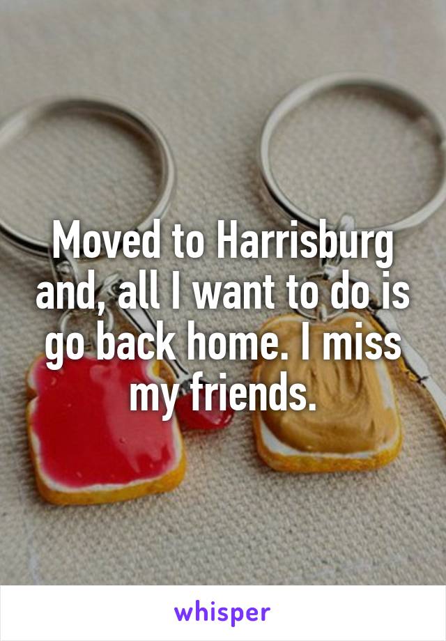 Moved to Harrisburg and, all I want to do is go back home. I miss my friends.