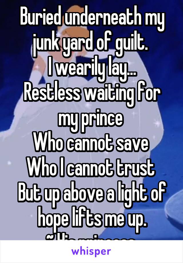 Buried underneath my junk yard of guilt. 
I wearily lay...
Restless waiting for my prince 
Who cannot save 
Who I cannot trust 
But up above a light of hope lifts me up.
~ His princess 