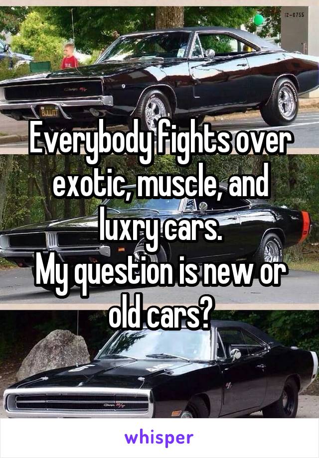 Everybody fights over exotic, muscle, and luxry cars.
My question is new or old cars?