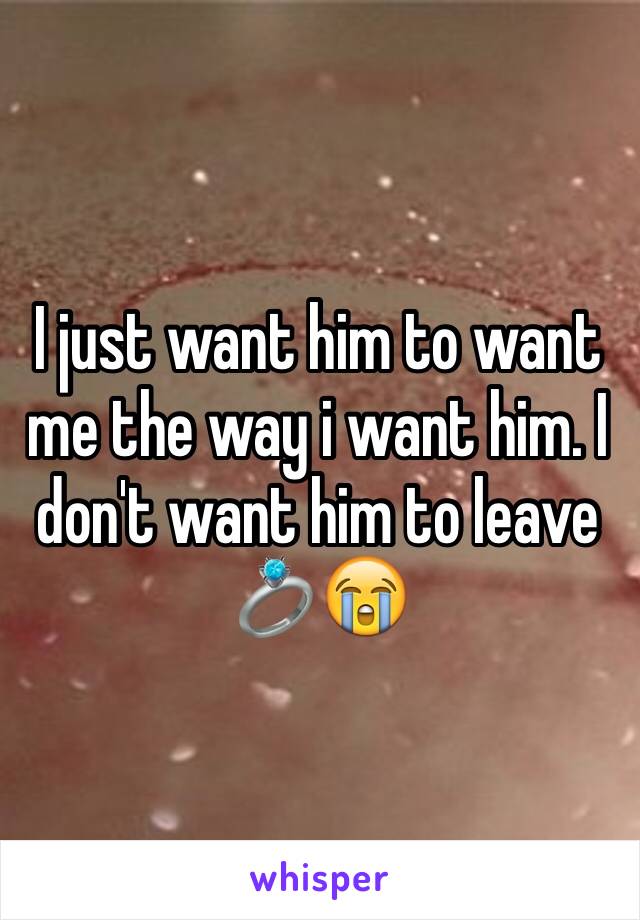 I just want him to want me the way i want him. I don't want him to leave 💍😭