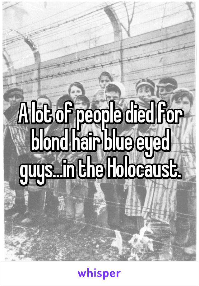 A lot of people died for blond hair blue eyed guys...in the Holocaust.