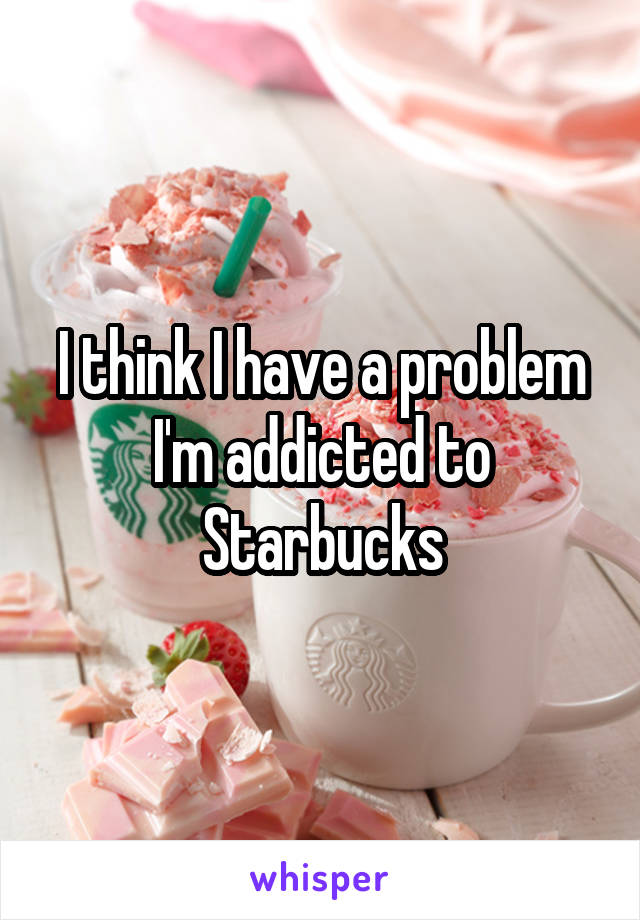 I think I have a problem I'm addicted to Starbucks