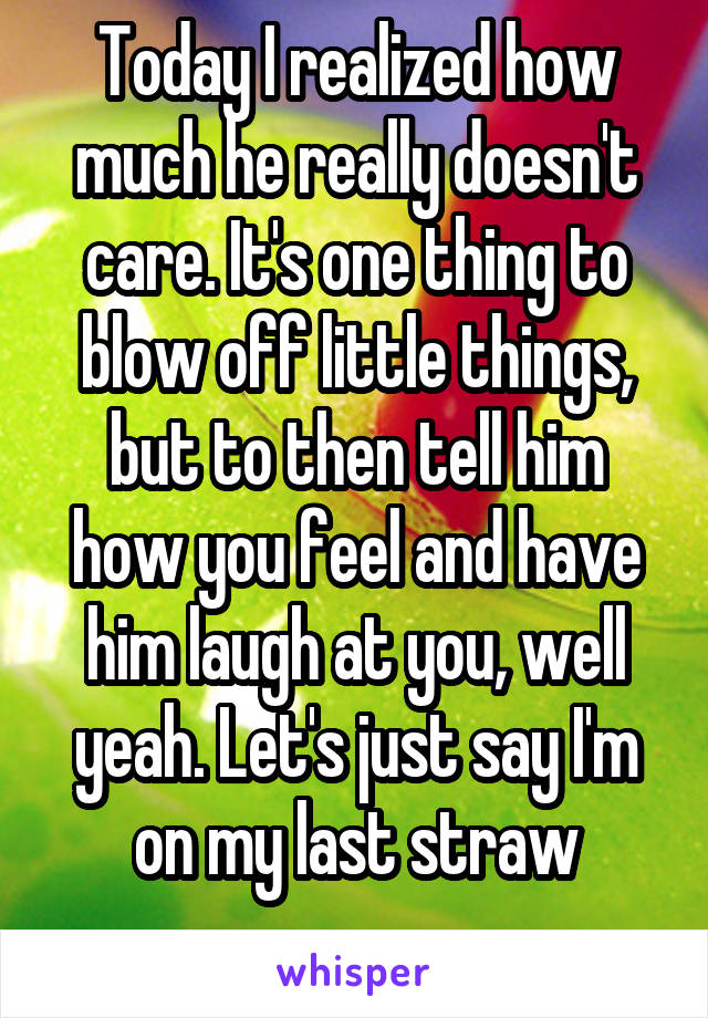 Today I realized how much he really doesn't care. It's one thing to blow off little things, but to then tell him how you feel and have him laugh at you, well yeah. Let's just say I'm on my last straw
