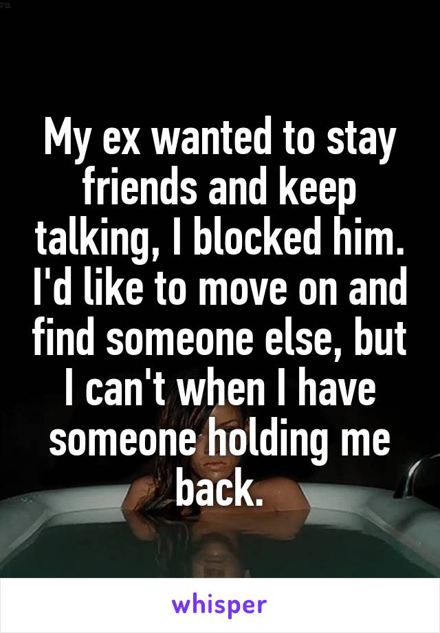 My ex wanted to stay friends and keep talking, I blocked him. I'd like to move on and find someone else, but I can't when I have someone holding me back.