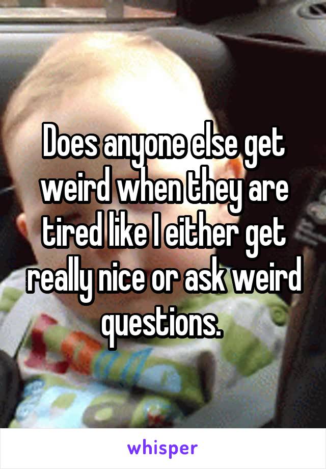 Does anyone else get weird when they are tired like I either get really nice or ask weird questions. 