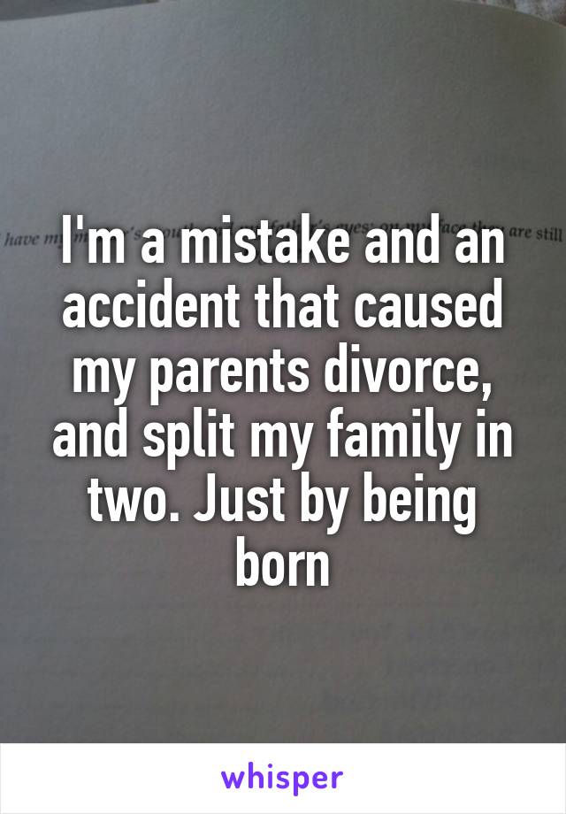 I'm a mistake and an accident that caused my parents divorce, and split my family in two. Just by being born