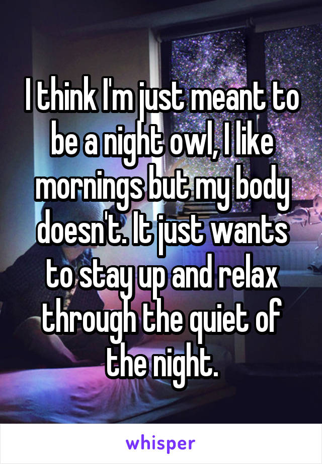 I think I'm just meant to be a night owl, I like mornings but my body doesn't. It just wants to stay up and relax through the quiet of the night.