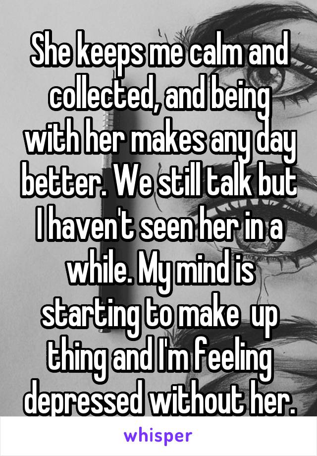 She keeps me calm and collected, and being with her makes any day better. We still talk but I haven't seen her in a while. My mind is starting to make  up thing and I'm feeling depressed without her.