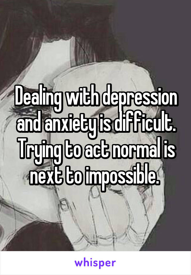 Dealing with depression and anxiety is difficult. Trying to act normal is next to impossible. 