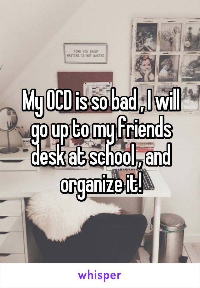 My OCD is so bad , I will go up to my friends desk at school , and organize it!