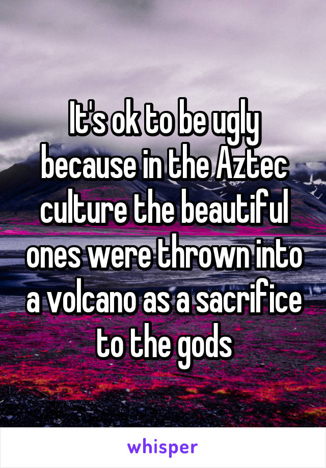 It's ok to be ugly because in the Aztec culture the beautiful ones were thrown into a volcano as a sacrifice to the gods