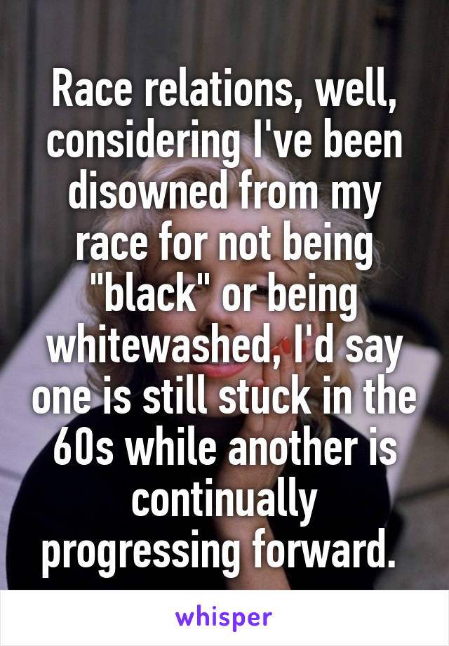 Race relations, well, considering I've been disowned from my race for not being "black" or being whitewashed, I'd say one is still stuck in the 60s while another is continually progressing forward. 