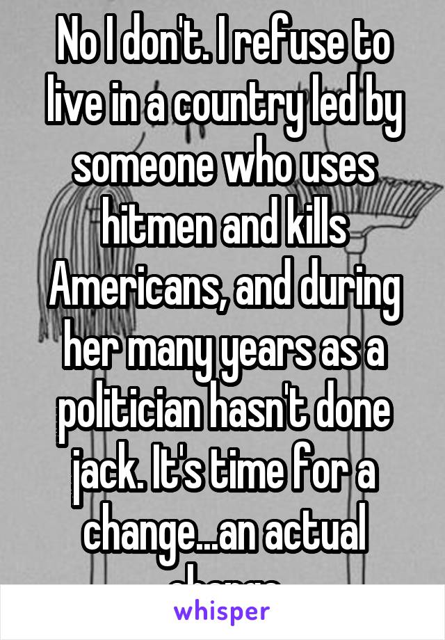 No I don't. I refuse to live in a country led by someone who uses hitmen and kills Americans, and during her many years as a politician hasn't done jack. It's time for a change...an actual change