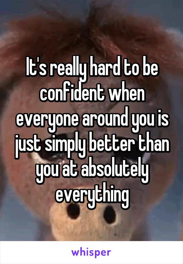 It's really hard to be confident when everyone around you is just simply better than you at absolutely everything