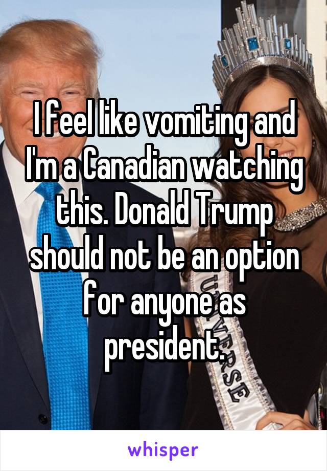 I feel like vomiting and I'm a Canadian watching this. Donald Trump should not be an option for anyone as president.