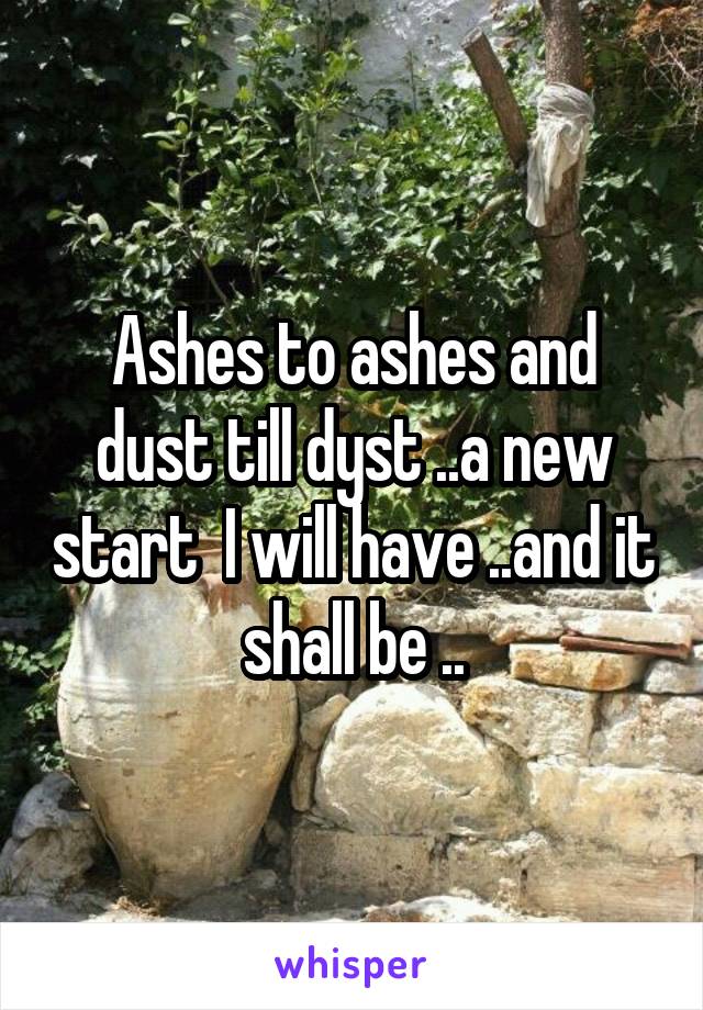 Ashes to ashes and dust till dyst ..a new start  I will have ..and it shall be ..