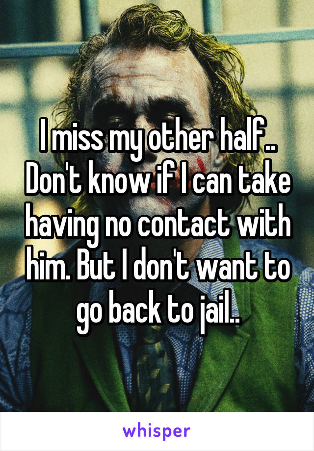 I miss my other half.. Don't know if I can take having no contact with him. But I don't want to go back to jail..