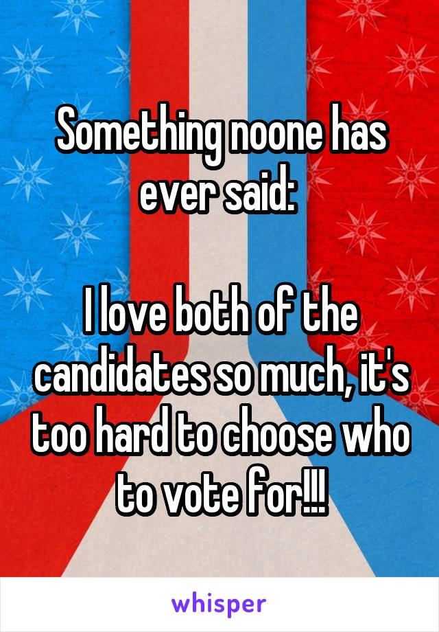 Something noone has ever said: 

I love both of the candidates so much, it's too hard to choose who to vote for!!!