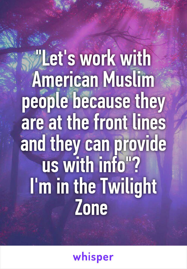 "Let's work with American Muslim people because they are at the front lines and they can provide us with info"? 
I'm in the Twilight Zone 