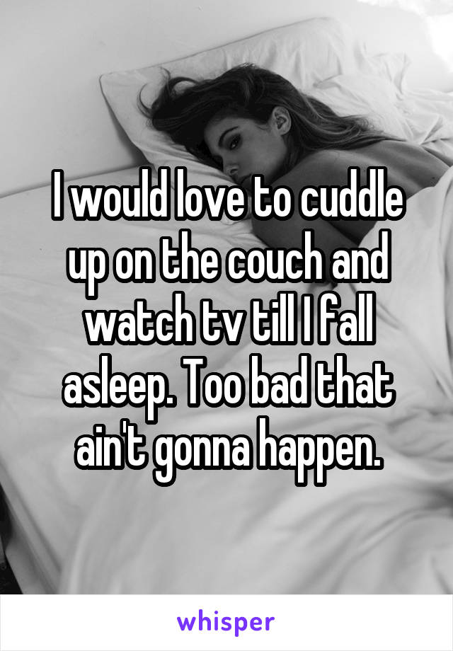 I would love to cuddle up on the couch and watch tv till I fall asleep. Too bad that ain't gonna happen.