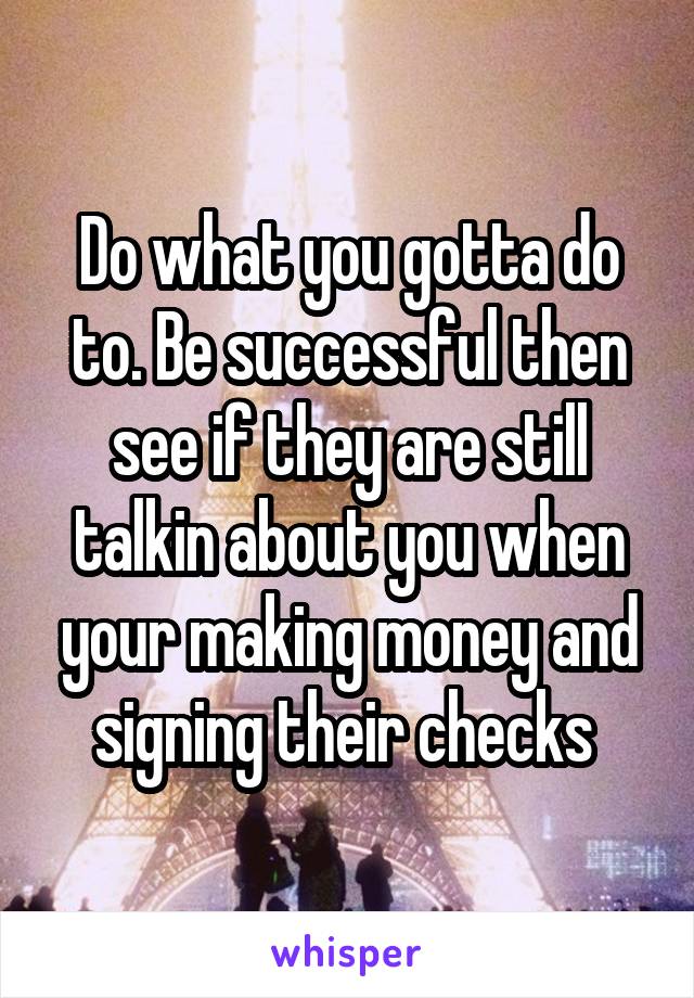 Do what you gotta do to. Be successful then see if they are still talkin about you when your making money and signing their checks 