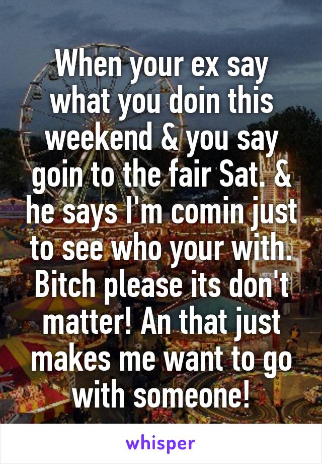 When your ex say what you doin this weekend & you say goin to the fair Sat. & he says I'm comin just to see who your with. Bitch please its don't matter! An that just makes me want to go with someone!